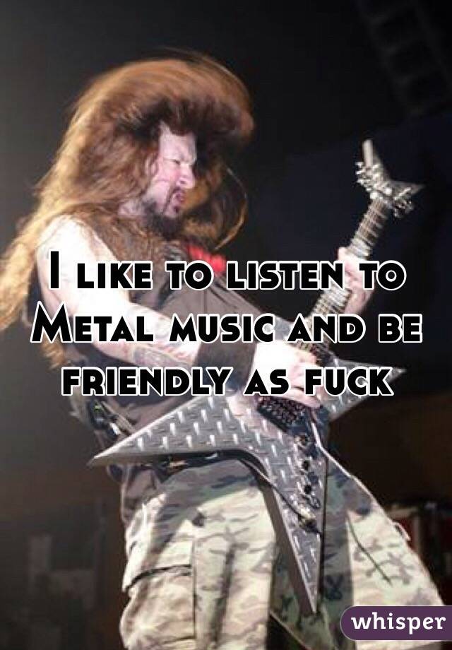 I like to listen to Metal music and be friendly as fuck 