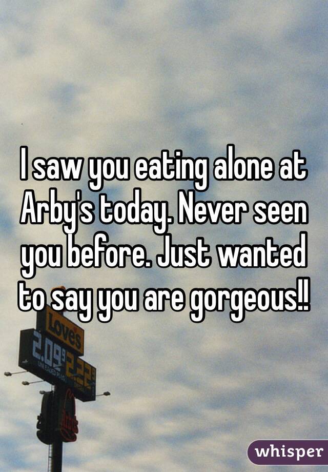 I saw you eating alone at Arby's today. Never seen you before. Just wanted to say you are gorgeous!!