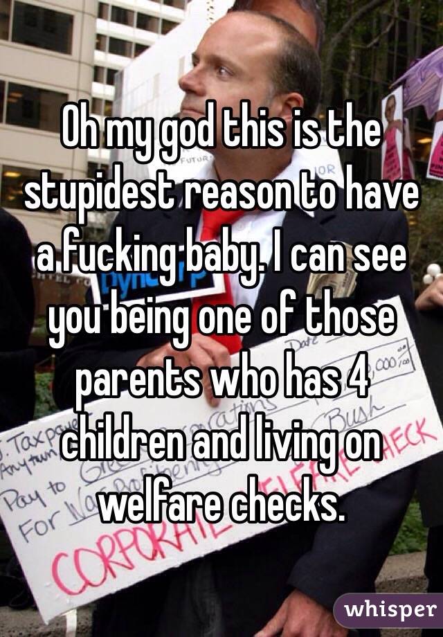 Oh my god this is the stupidest reason to have a fucking baby. I can see you being one of those parents who has 4 children and living on welfare checks. 