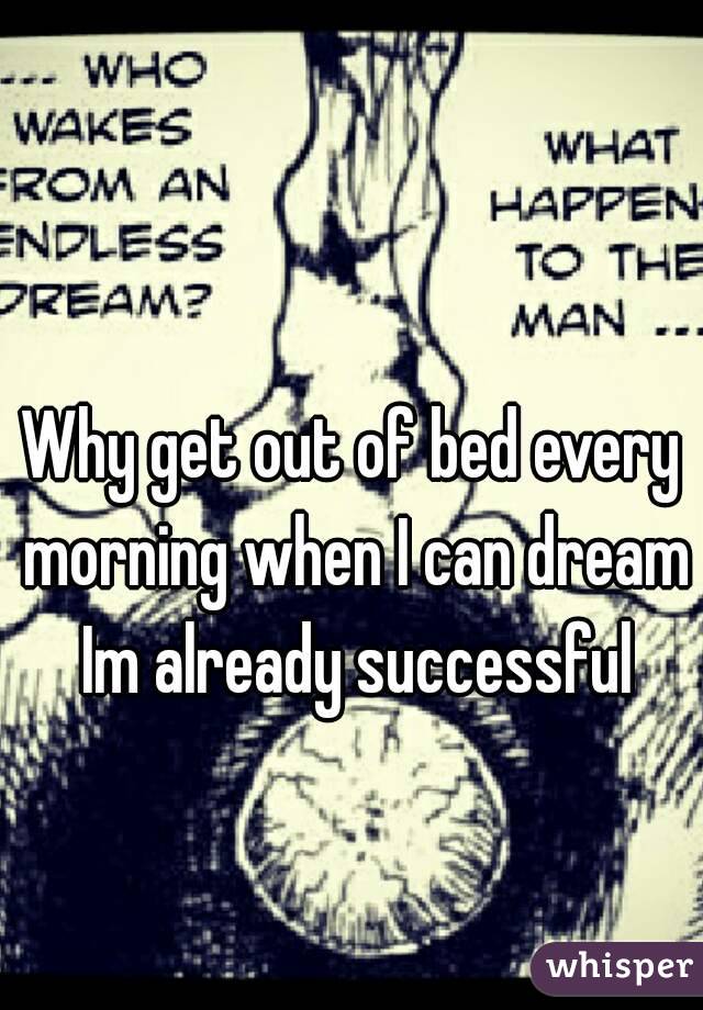 Why get out of bed every morning when I can dream Im already successful