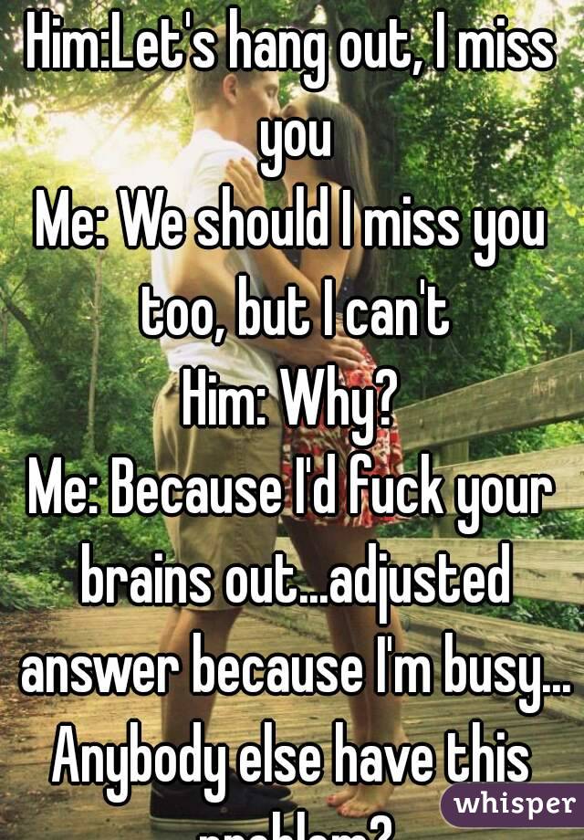 Him:Let's hang out, I miss you
Me: We should I miss you too, but I can't
Him: Why?
Me: Because I'd fuck your brains out...adjusted answer because I'm busy...
Anybody else have this problem?
