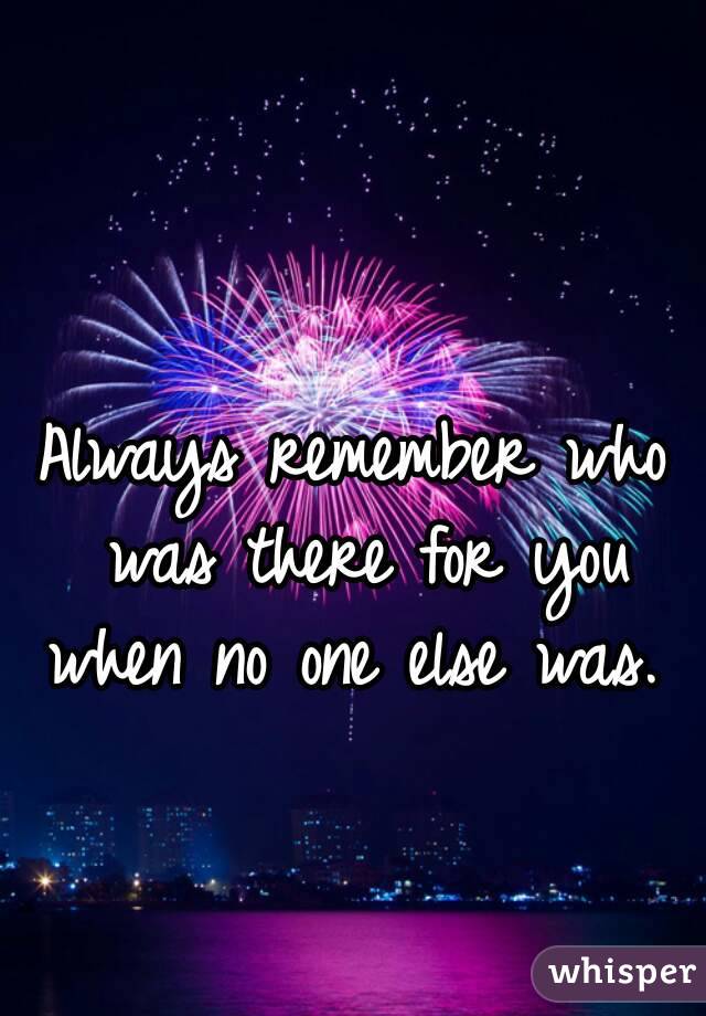 Always remember who was there for you when no one else was. 
