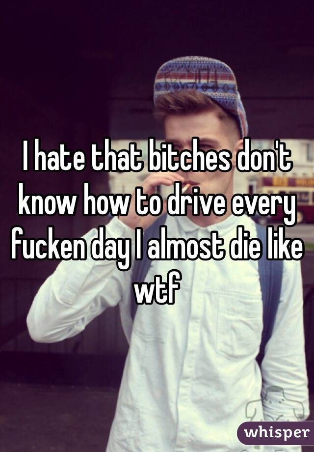 I hate that bitches don't know how to drive every fucken day I almost die like wtf 