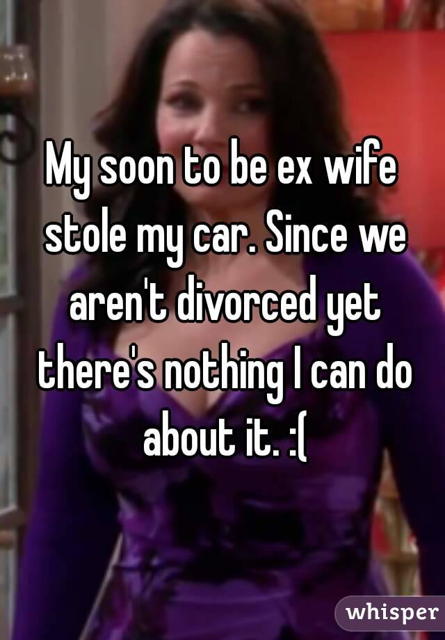 My soon to be ex wife stole my car. Since we aren't divorced yet there's nothing I can do about it. :(