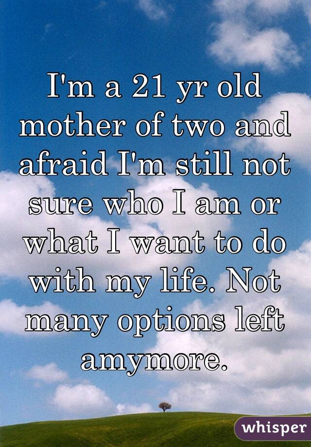I'm a 21 yr old mother of two and afraid I'm still not sure who I am or what I want to do with my life. Not many options left amymore. 