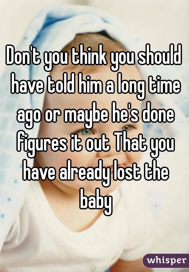 Don't you think you should have told him a long time ago or maybe he's done figures it out That you have already lost the baby