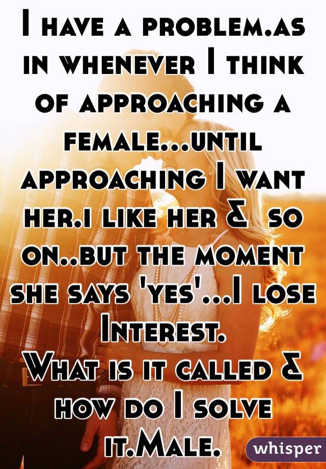 I have a problem.as in whenever I think of approaching a female...until approaching I want her.i like her &  so on..but the moment she says 'yes'...I lose Interest.
What is it called &  how do I solve it.Male.