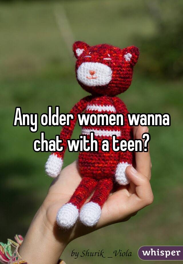Any older women wanna chat with a teen?