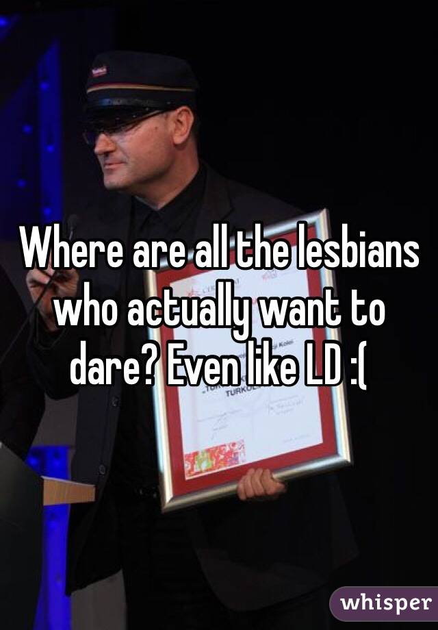 Where are all the lesbians who actually want to dare? Even like LD :(