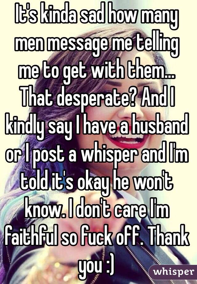 It's kinda sad how many men message me telling me to get with them... That desperate? And I kindly say I have a husband or I post a whisper and I'm told it's okay he won't know. I don't care I'm faithful so fuck off. Thank you :)