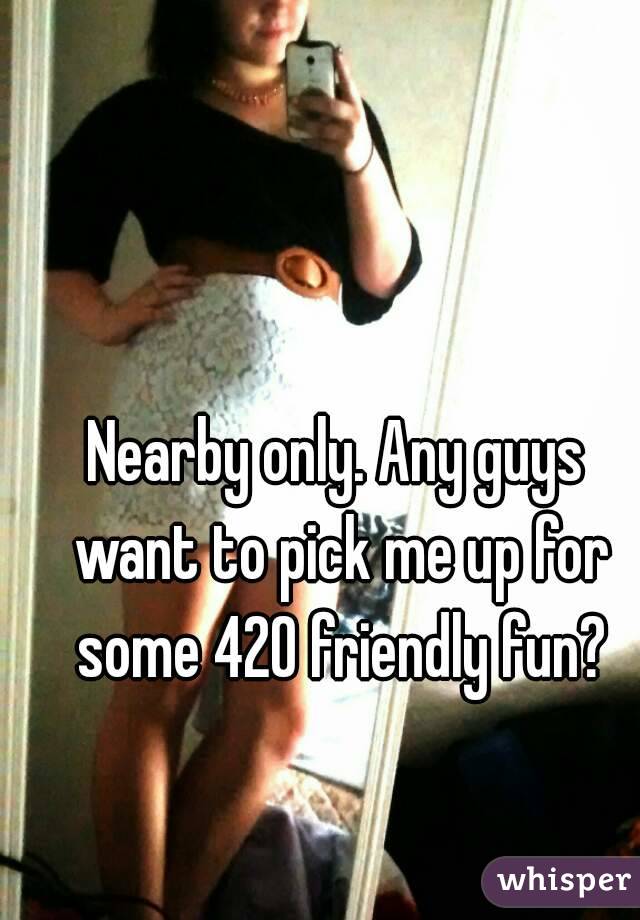 Nearby only. Any guys want to pick me up for some 420 friendly fun?