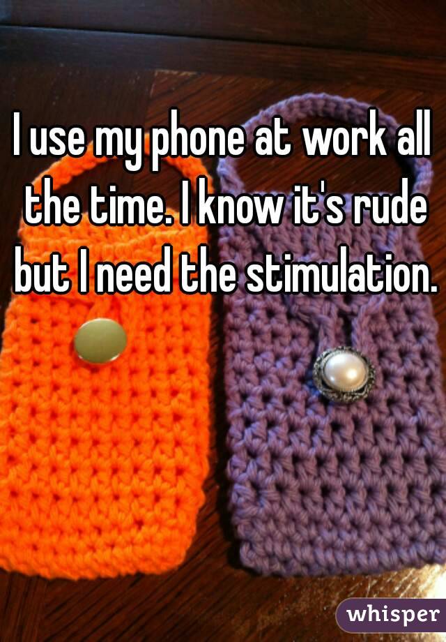 I use my phone at work all the time. I know it's rude but I need the stimulation.