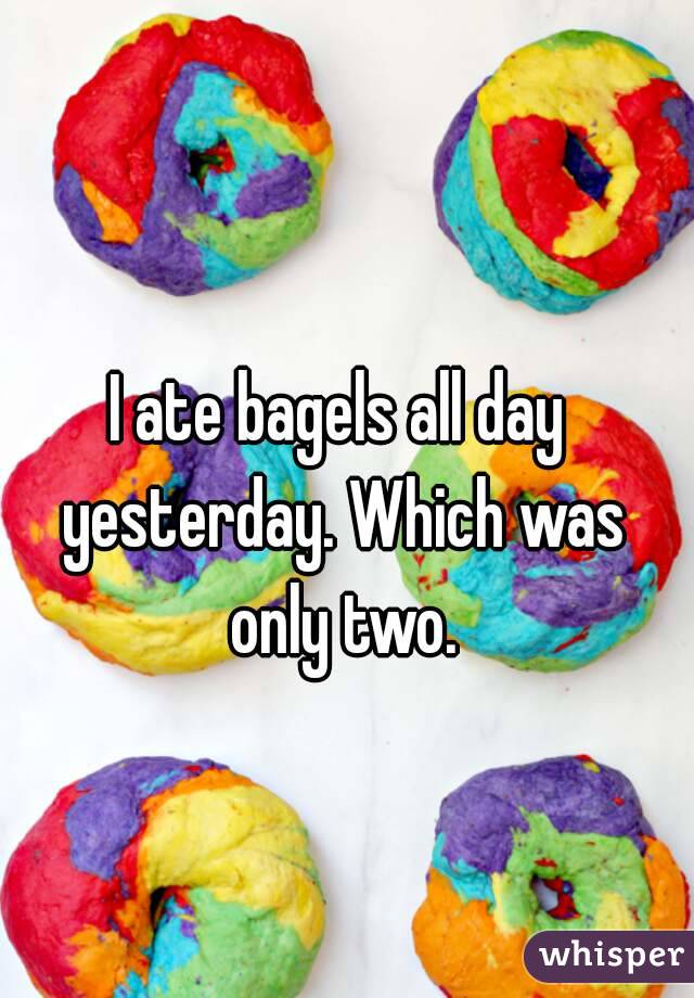 I ate bagels all day yesterday. Which was only two.