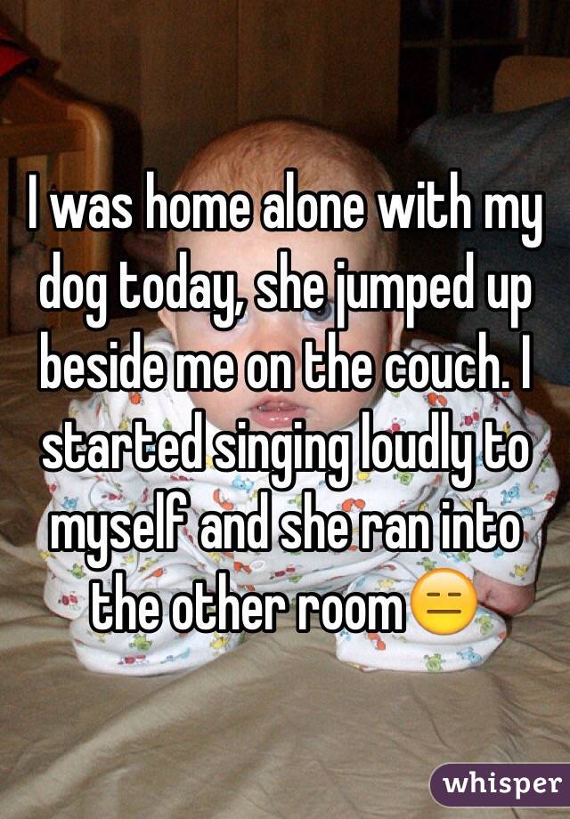 I was home alone with my dog today, she jumped up beside me on the couch. I started singing loudly to myself and she ran into the other room😑