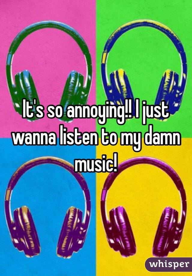 It's so annoying!! I just wanna listen to my damn music!