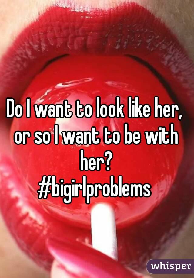 Do I want to look like her, or so I want to be with her?
#bigirlproblems