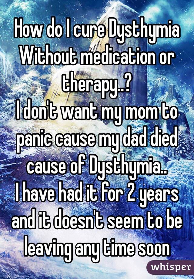How do I cure Dysthymia
Without medication or therapy..?
I don't want my mom to panic cause my dad died cause of Dysthymia..
I have had it for 2 years and it doesn't seem to be leaving any time soon