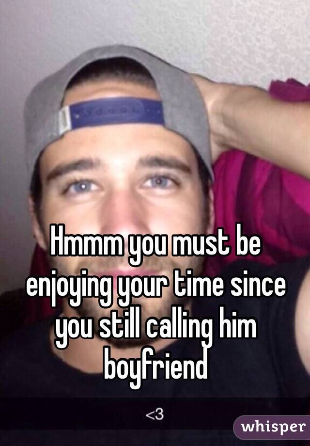 Hmmm you must be enjoying your time since you still calling him boyfriend 