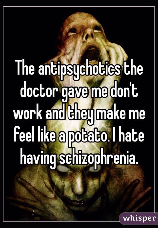 The antipsychotics the doctor gave me don't work and they make me feel like a potato. I hate having schizophrenia.