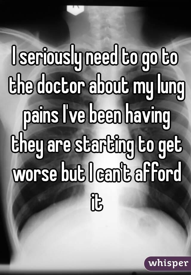 I seriously need to go to the doctor about my lung pains I've been having they are starting to get worse but I can't afford it