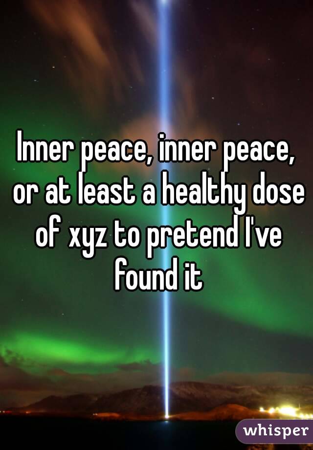 Inner peace, inner peace, or at least a healthy dose of xyz to pretend I've found it