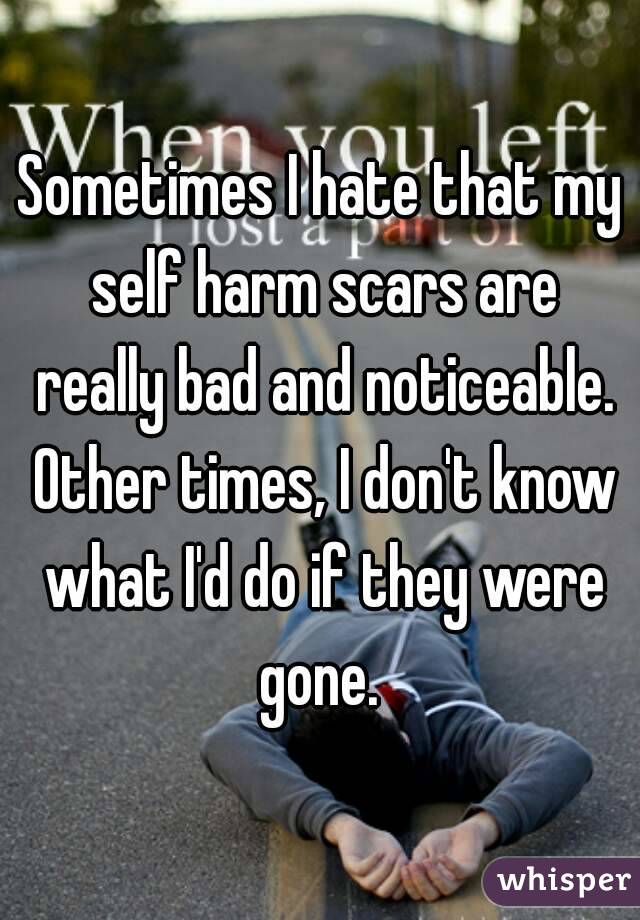 Sometimes I hate that my self harm scars are really bad and noticeable. Other times, I don't know what I'd do if they were gone. 