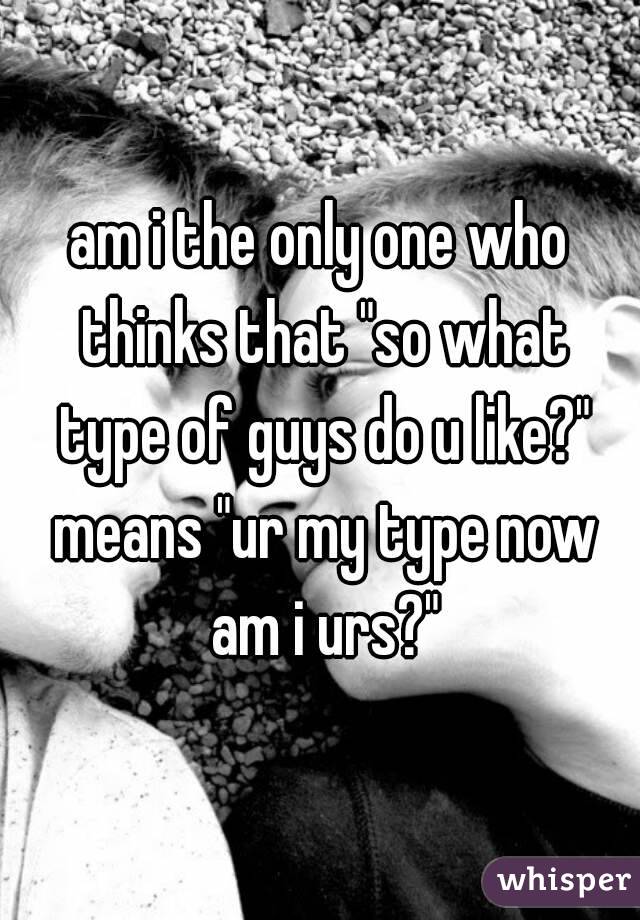 am i the only one who thinks that "so what type of guys do u like?" means "ur my type now am i urs?"