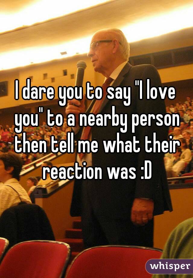 I dare you to say "I love you" to a nearby person then tell me what their reaction was :D