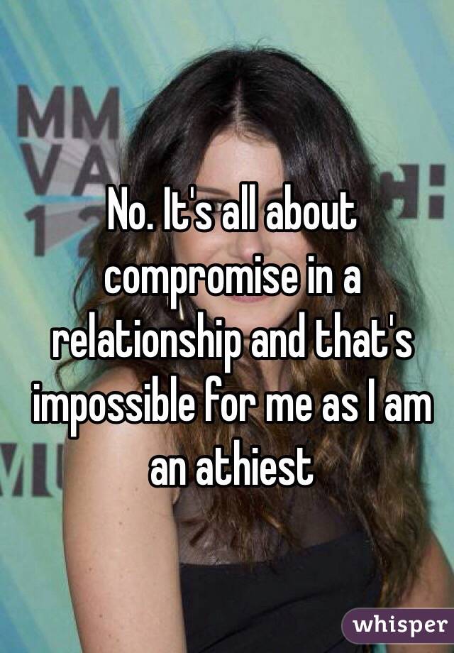 No. It's all about compromise in a relationship and that's impossible for me as I am an athiest