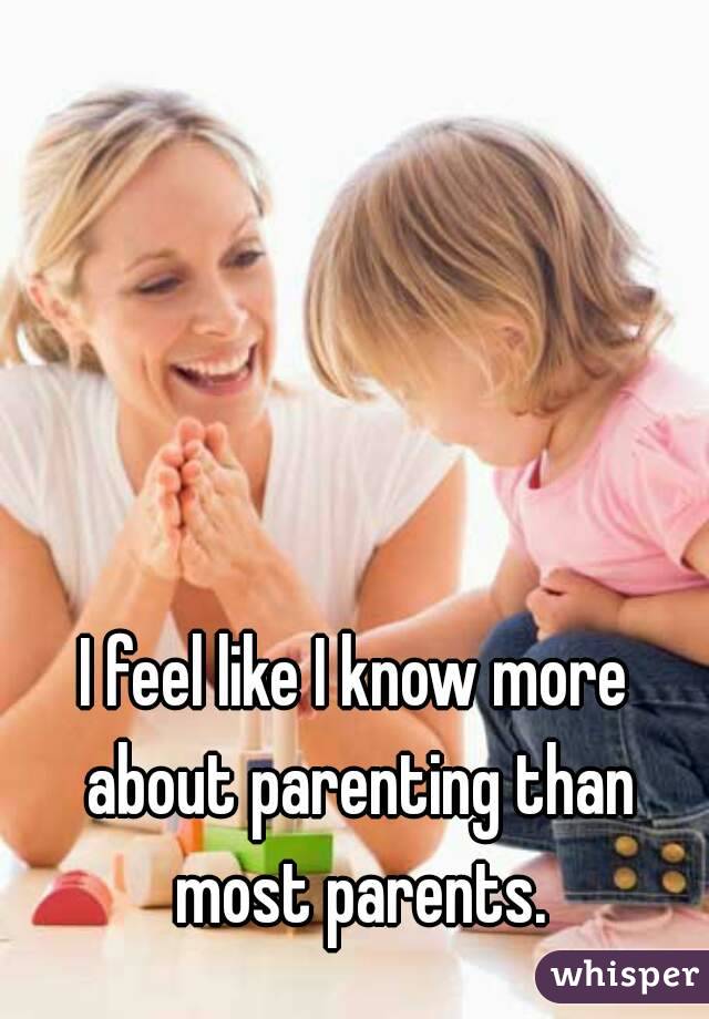 I feel like I know more about parenting than most parents.