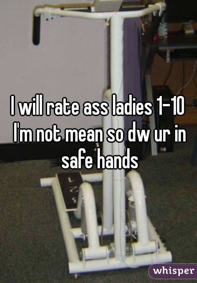 I will rate ass ladies 1-10 I'm not mean so dw ur in safe hands