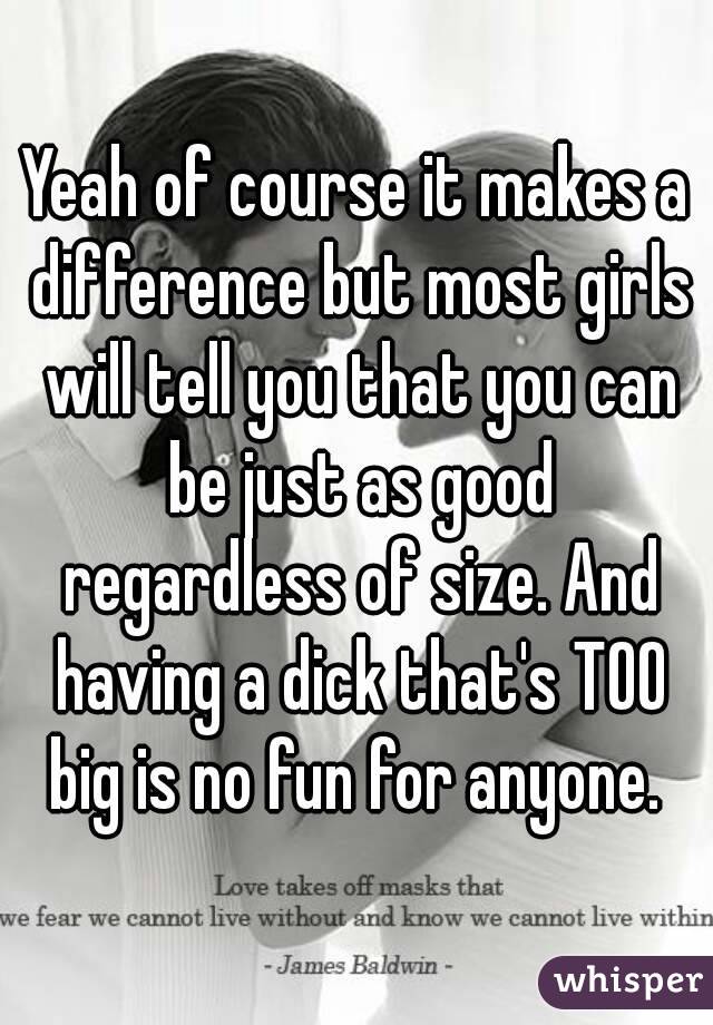 Yeah of course it makes a difference but most girls will tell you that you can be just as good regardless of size. And having a dick that's TOO big is no fun for anyone. 