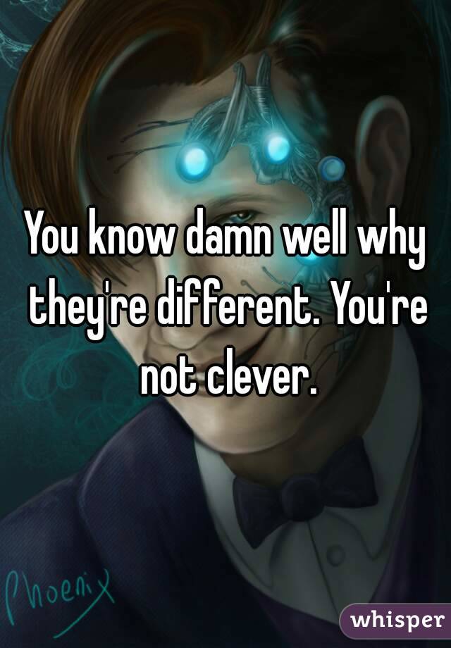 You know damn well why they're different. You're not clever.