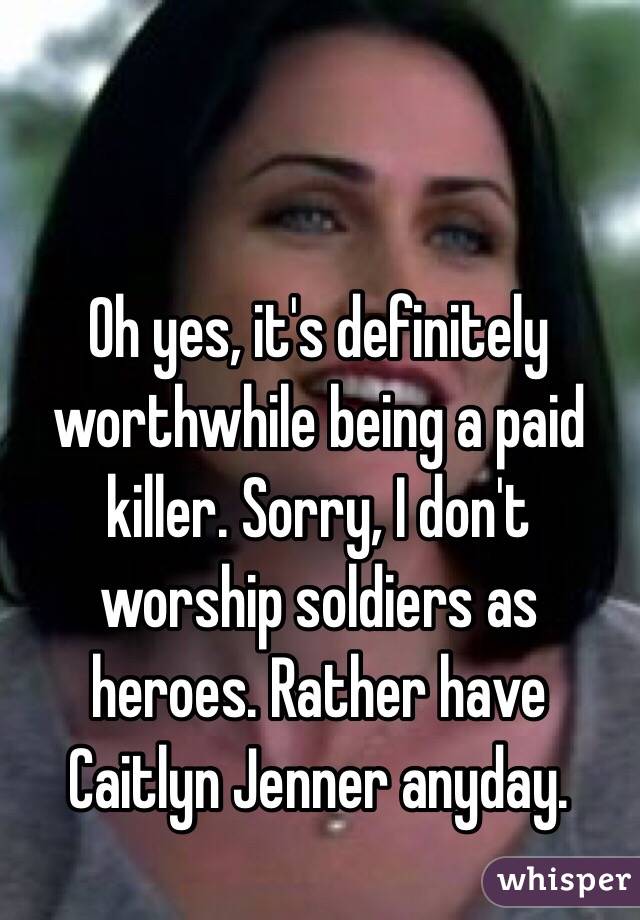 Oh yes, it's definitely worthwhile being a paid killer. Sorry, I don't worship soldiers as heroes. Rather have Caitlyn Jenner anyday. 