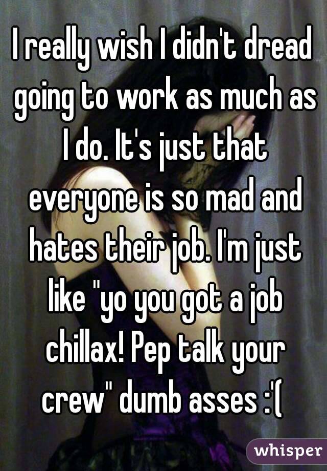 I really wish I didn't dread going to work as much as I do. It's just that everyone is so mad and hates their job. I'm just like "yo you got a job chillax! Pep talk your crew" dumb asses :'( 