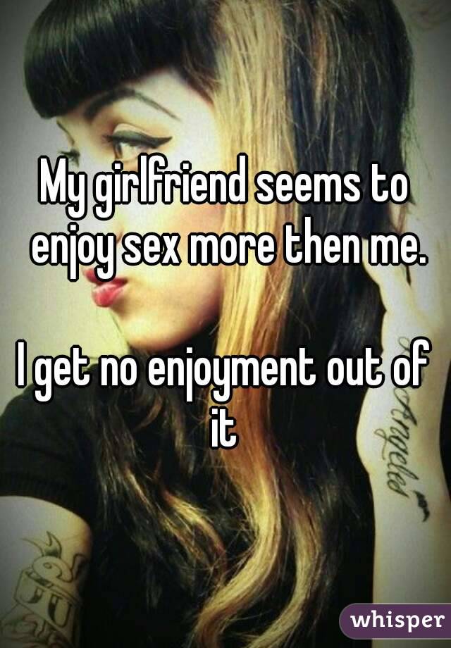My girlfriend seems to enjoy sex more then me.

I get no enjoyment out of it 
