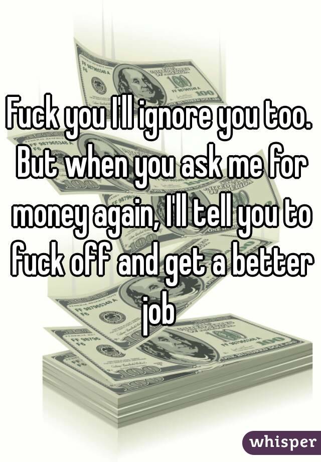 Fuck you I'll ignore you too. But when you ask me for money again, I'll tell you to fuck off and get a better job 