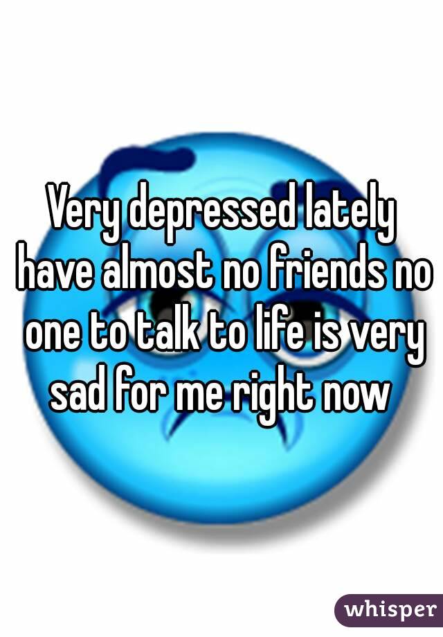 Very depressed lately have almost no friends no one to talk to life is very sad for me right now 