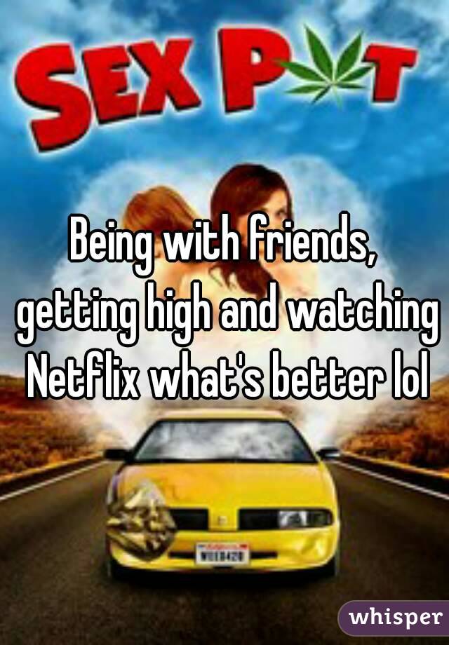 Being with friends, getting high and watching Netflix what's better lol