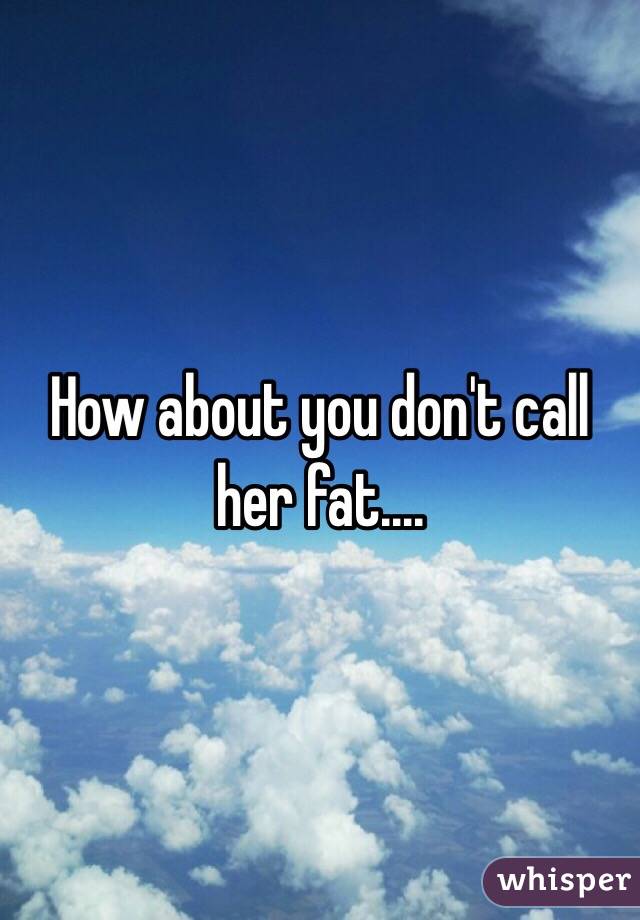 How about you don't call her fat....
