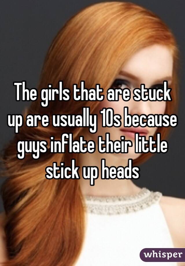 The girls that are stuck up are usually 10s because guys inflate their little stick up heads 