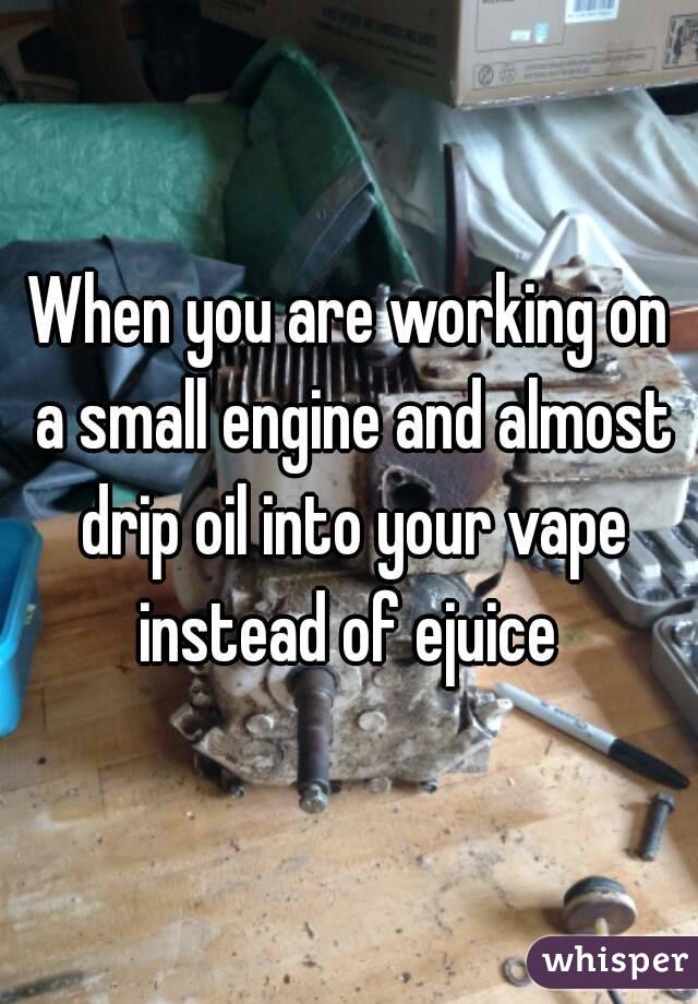 When you are working on a small engine and almost drip oil into your vape instead of ejuice 