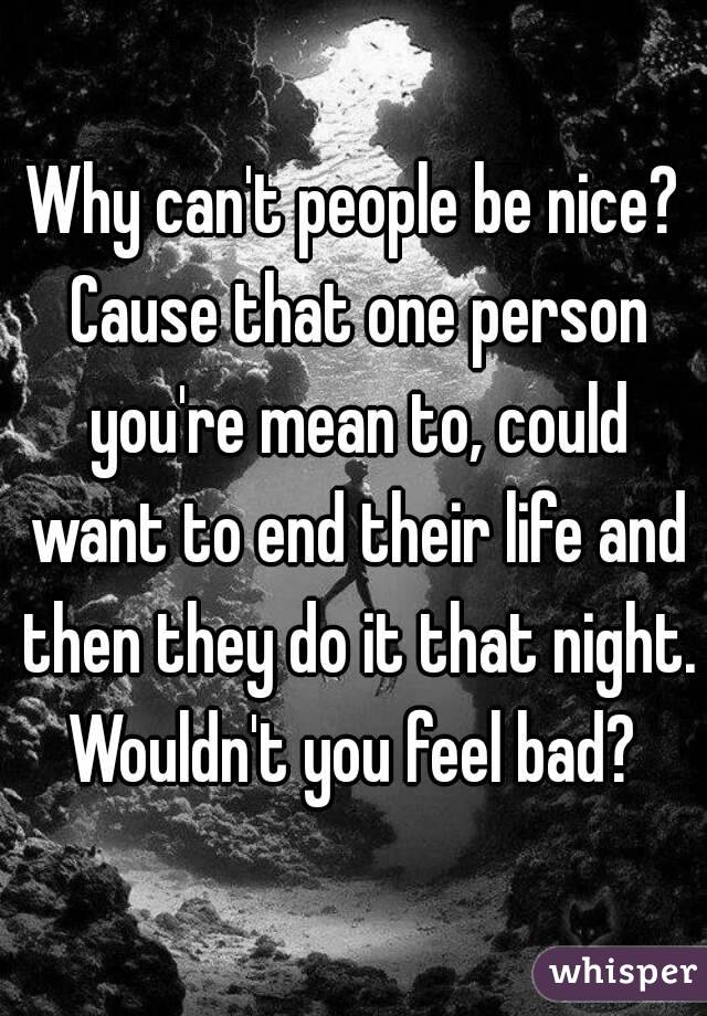 Why can't people be nice? Cause that one person you're mean to, could want to end their life and then they do it that night. Wouldn't you feel bad? 