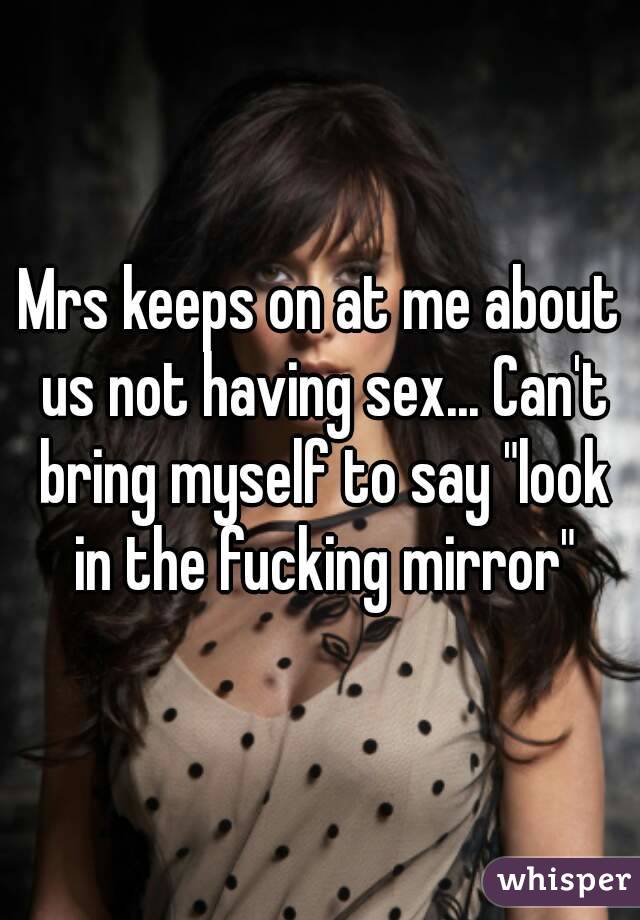 Mrs keeps on at me about us not having sex... Can't bring myself to say "look in the fucking mirror"