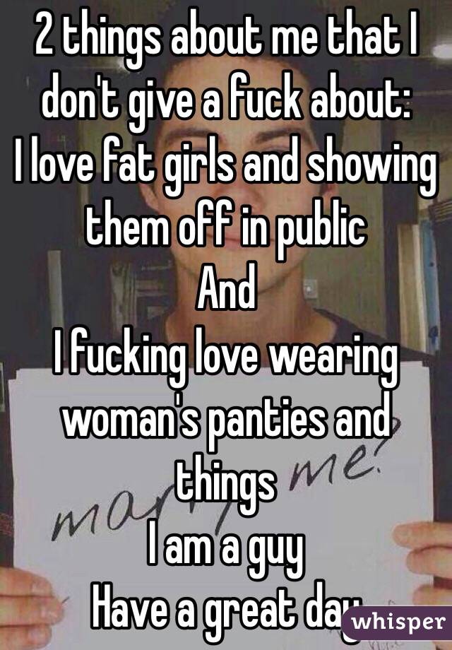 2 things about me that I don't give a fuck about: 
I love fat girls and showing them off in public 
And 
I fucking love wearing woman's panties and things 
I am a guy 
Have a great day 