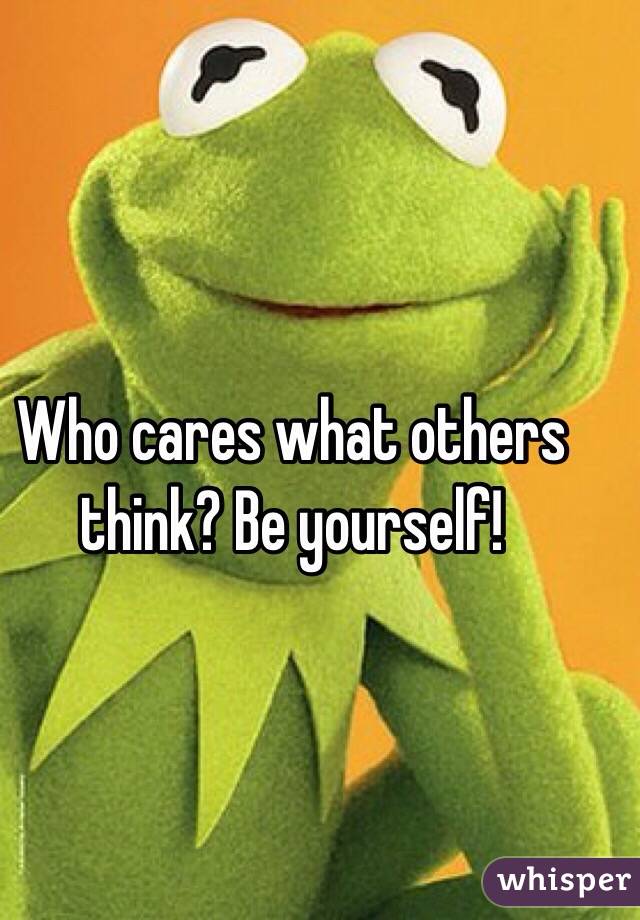 Who cares what others think? Be yourself!