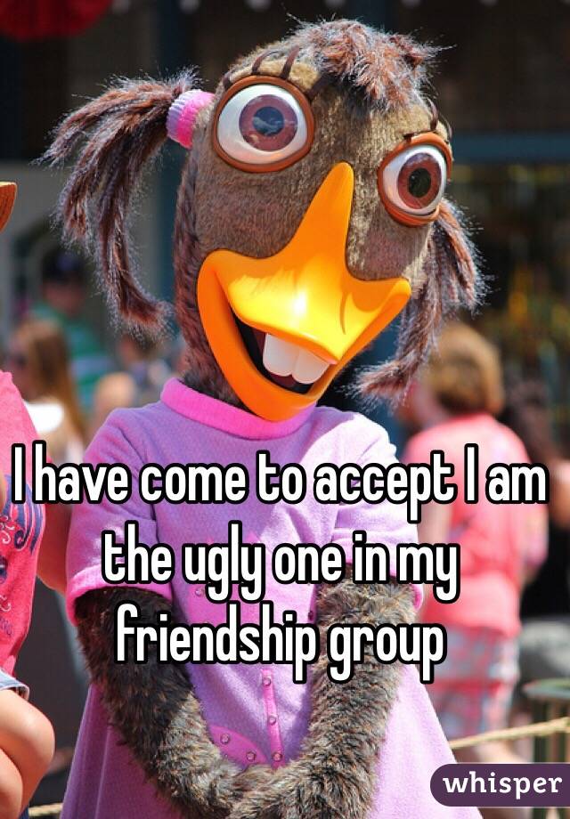 I have come to accept I am the ugly one in my friendship group 