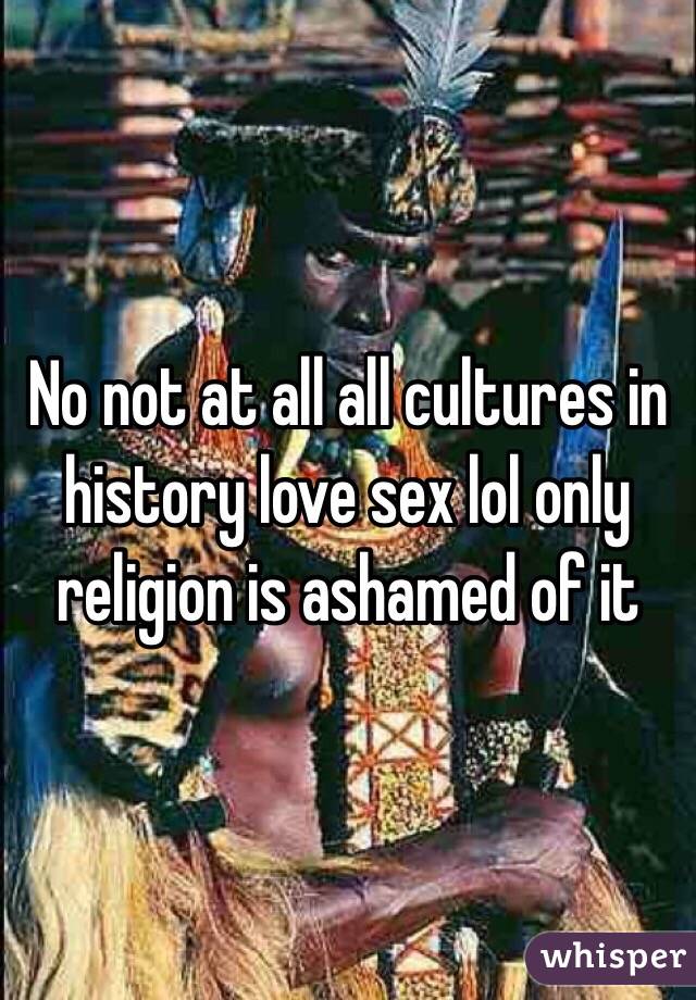 No not at all all cultures in history love sex lol only religion is ashamed of it