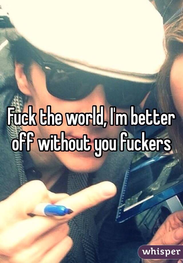 Fuck the world, I'm better off without you fuckers