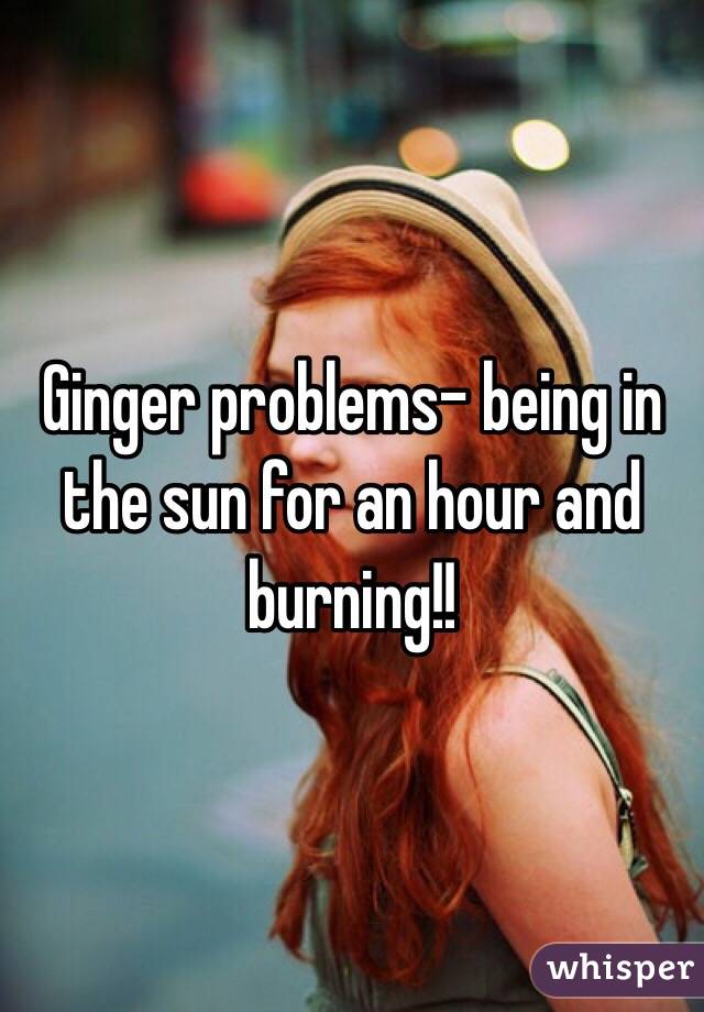 Ginger problems- being in the sun for an hour and burning!!